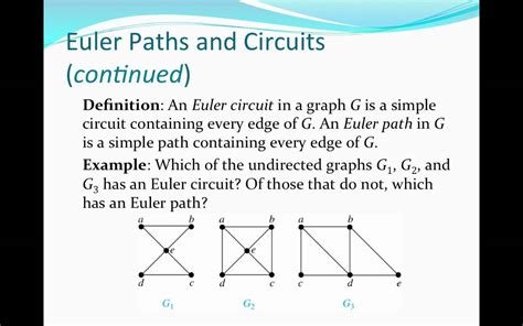 Euler circuit vs path - An Eulerian circuit on a graph is a circuit that uses every edge. What Euler worked out is that there is a very simple necessary and su cient condition for an Eulerian circuit to exist. Theorem 2.5. A graph G = (V;E) has an Eulerian circuit if and only if G is connected and every vertex v 2V has even degree d(v). Note that the K onigsberg graph ...